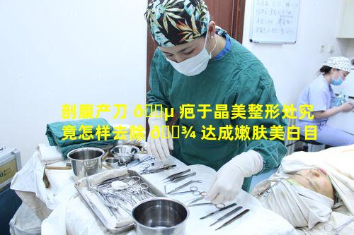 剖腹产刀 🐵 疤于晶美整形处究竟怎样去除 🌾 达成嫩肤美白目标